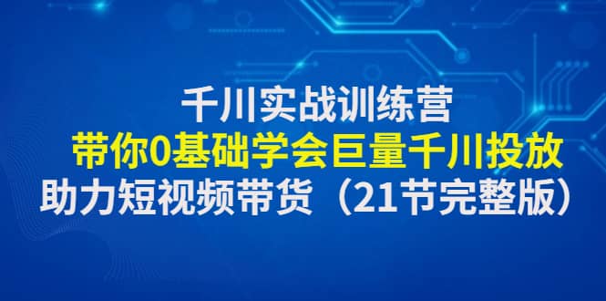 千川实战训练营：带你0基础学会巨量千川投放，助力短视频带货（21节完整版）-无忧资源网