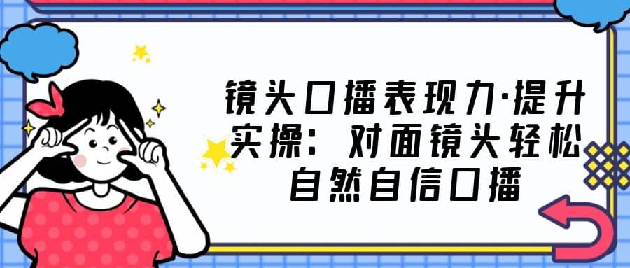 镜头口播表现力·提升实操：对面镜头轻松自然自信口播（23节课）-无忧资源网
